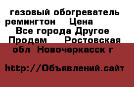 газовый обогреватель ремингтон  › Цена ­ 4 000 - Все города Другое » Продам   . Ростовская обл.,Новочеркасск г.